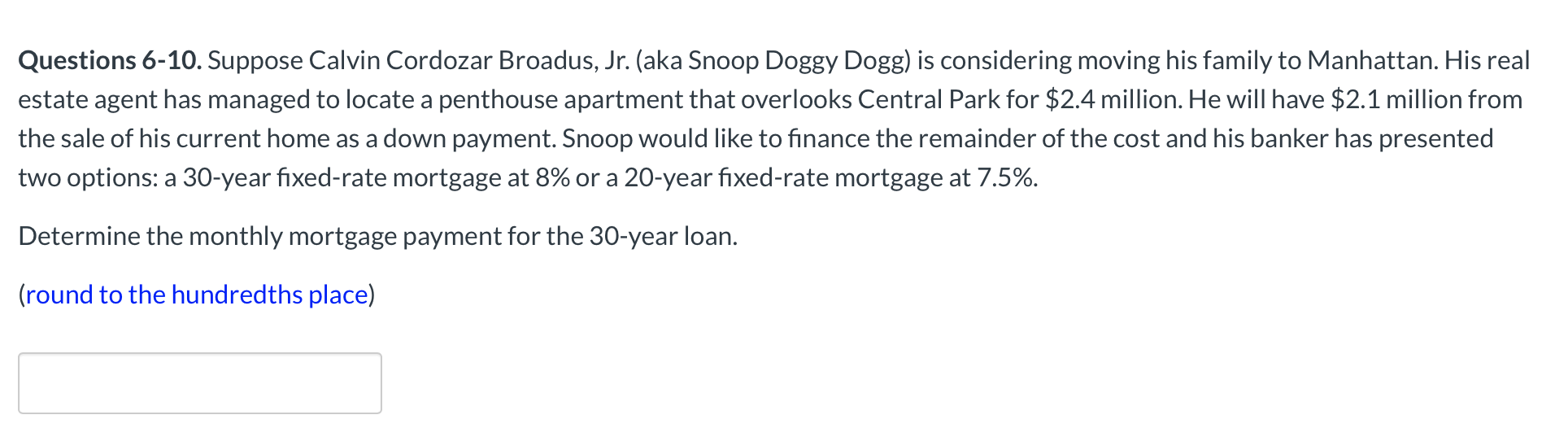 . Suppose Calvin Cordozar Broadus, Jr. (aka Snoop Doggy Dogg) is considering moving his family to Manhattan. His real
s managed to locate a penthouse apartment that overlooks Central Park for $2.4 million. He will have $2.1 million from
urrent home as a down payment. Snoop would like to finance the remainder of the cost and his banker has presented
O-year fixed-rate mortgage at 8% or a 20-year fixed-rate mortgage at 7.5%.
monthly mortgage payment for the 30-year loan.
indredths place)
