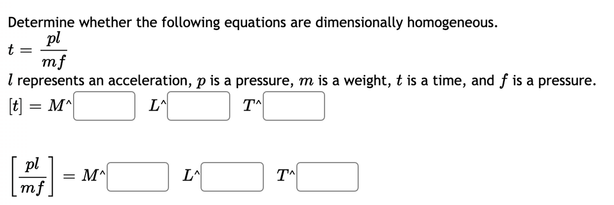 Determine whether the following equations are dimensionally homogeneous.
pl
t
mf
I represents an acceleration, p is a pressure, m is a weight, t is a time, and f is a pressure.
[t] = M^
T^
pl
= M^|
LA
mf.
