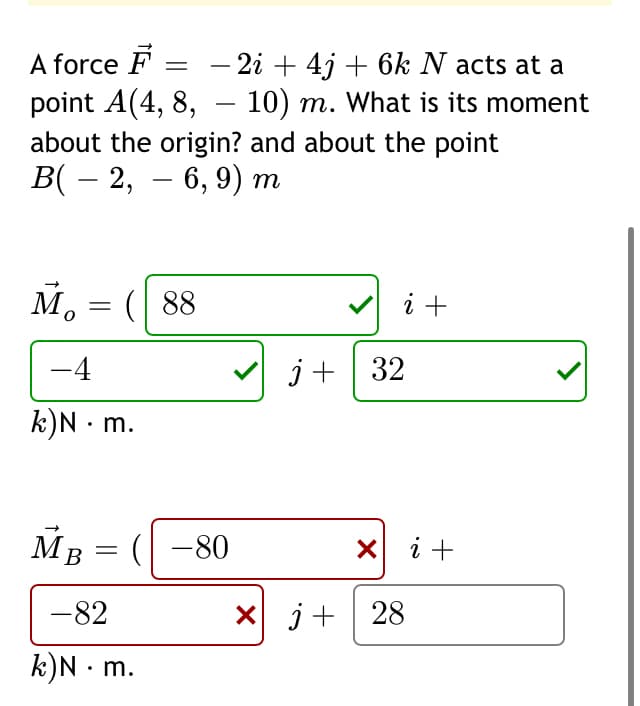A force F = - 2i + 4j + 6k N acts at a
point A(4, 8, – 10) m. What is its moment
about the origin? and about the point
В(— 2, — 6, 9) т
M, = ( 88
i +
-4
j+ | 32
k)N · m.
MB
Мв — (| -80
X i +
-82
X j+ 28
k)N • m.
