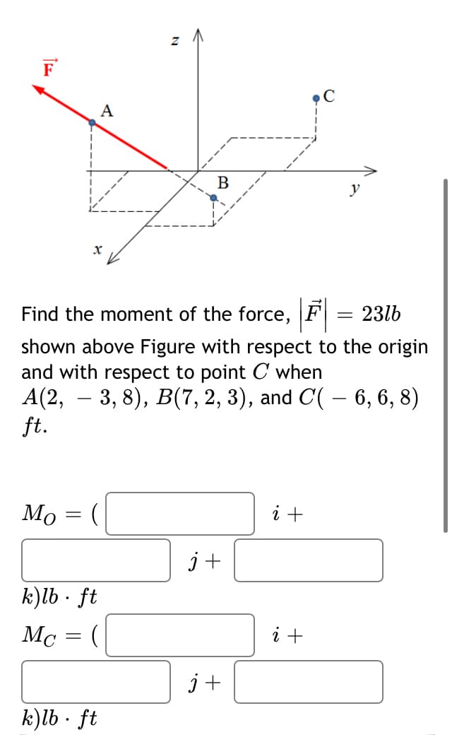 F
A
B
y
Find the moment of the force, F
23lb
shown above Figure with respect to the origin
and with respect to point C when
A(2, — 3, 8), В(7, 2, 3), and C( — 6, 6, 8)
ft.
Мо
i +
j+
k)lb · ft
Mc = (
i +
j+
k)lb · ft
