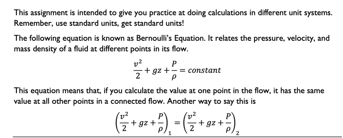 This assignment is intended to give you practice at doing calculations in different unit systems.
Remember, use standard units, get standard units!
The following equation is known as Bernoulli's Equation. It relates the pressure, velocity, and
mass density of a fluid at different points in its flow.
v2
+ gz +- = constant
2
P
This equation means that, if you calculate the value at one point in the flow, it has the same
value at all other points in a connected flow. Another way to say this is
P
+ gz +-
P
+ gz +
2
1
2
