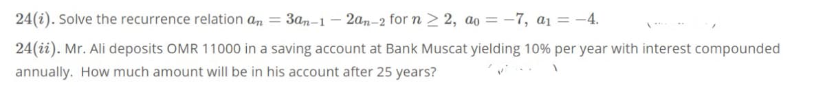 24(i). Solve the recurrence relation an = 3an-1
- 2an-2 for n > 2, ao = –7, a1 = -4.
24(ii). Mr. Ali deposits OMR 11000 in a saving account at Bank Muscat yielding 10% per year with interest compounded
annually. How much amount will be in his account after 25 years?
