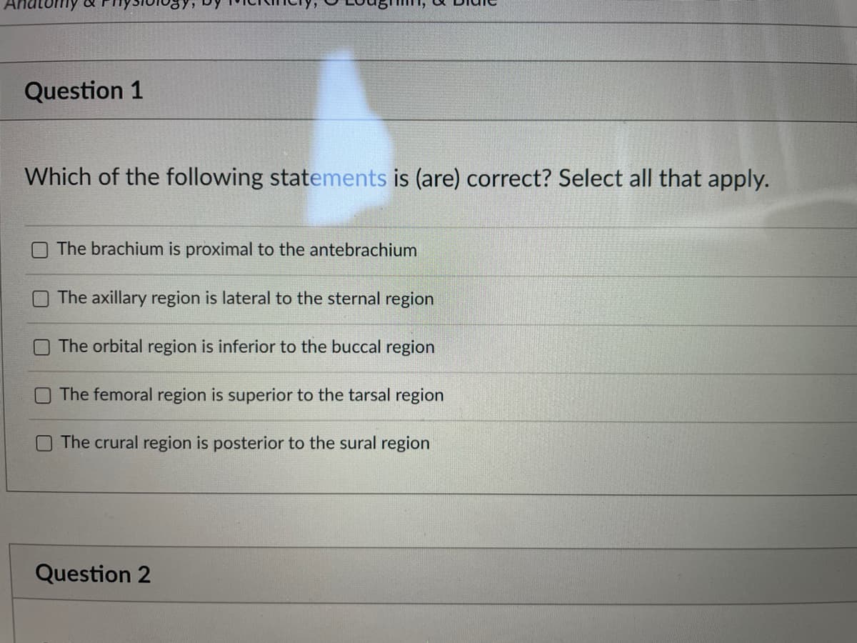 Question 1
Which of the following statements is (are) correct? Select all that apply.
The brachium is proximal to the antebrachium
The axillary region is lateral to the sternal region
The orbital region is inferior to the buccal region
The femoral region is superior to the tarsal region
The crural region is posterior to the sural region
Question 2
