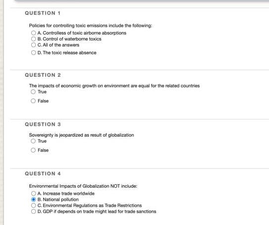 QUESTION 1
Policies for controlling toxic emissions include the following:
A. Controlless of toxic airborne absorptions
B. Control of waterborne toxics
C. All of the answers
D. The toxic release absence
QUESTION 2
The impacts of economic growth on environment are equal for the related countries
True
False
QUESTION 3
Sovereignty is jeopardized as result of globalization
O True
False
QUESTION 4
Environmental Impacts of Globalization NOT include:
OA. Increase trade worldwide
B. National pollution
C. Environmental Regulations as Trade Restrictions
D. GDP if depends on trade might lead for trade sanctions