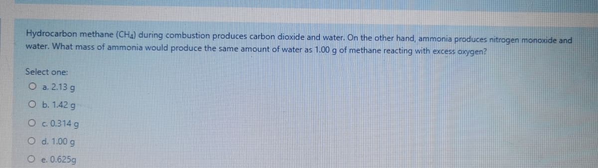 Hydrocarbon methane (CH) during combustion produces carbon dioxide and water. On the other hand, ammonia produces nitrogen monoxide and
water. What mass of ammonia would produce the same amount of water as 1.00 g of methane reacting with excess oxygen?
Select one:
O a. 2.13 g
O b. 1.42 g
O c.0.314 g
O d. 1.00 g
O e. 0.625g
