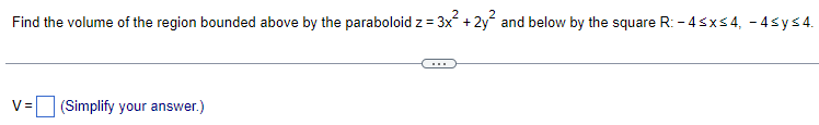 Find the volume of the region bounded above by the paraboloid z = 3x² + 2y² and below by the square R: -4≤x≤4, -4sy≤4.
V= (Simplify your answer.)