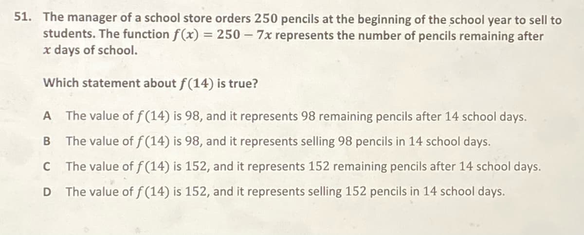 51. The manager of a school store orders 250 pencils at the beginning of the school year to sell to
students. The function f(x) = 250 – 7x represents the number of pencils remaining after
x days of school.
Which statement about f(14) is true?
A
The value of f (14) is 98, and it represents 98 remaining pencils after 14 school days.
The value of f (14) is 98, and it represents selling 98 pencils in 14 school days.
C
The value of f (14) is 152, and it represents 152 remaining pencils after 14 school days.
The value of f (14) is 152, and it represents selling 152 pencils in 14 school days.
