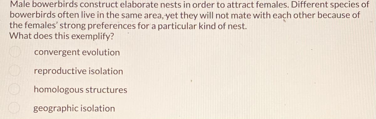 Male bowerbirds construct elaborate nests in order to attract females. Different species of
bowerbirds often live in the same area, yet they will not mate with each other because of
the females' strong preferences for a particular kind of nest.
What does this exemplify?
convergent evolution
reproductive isolation
homologous structures
geographic isolation