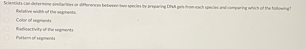 Scientists can determine similarities or differences between two species by preparing DNA gels from each species and comparing which of the following?
Relative width of the segments.
Color of segments
Radioactivity of the segments
Pattern of segments