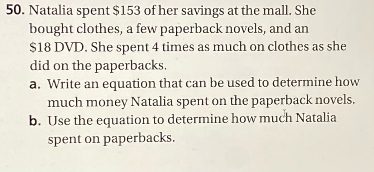 50. Natalia spent $153 of her savings at the mall. She
bought clothes, a few paperback novels, and an
$18 DVD. She spent 4 times as much on clothes as she
did on the paperbacks.
a. Write an equation that can be used to determine how
much money Natalia spent on the paperback novels.
b. Use the equation to determine how much Natalia
spent on paperbacks.
