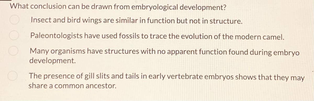 What conclusion can be drawn from embryological development?
Insect and bird wings are similar in function but not in structure.
Paleontologists have used fossils to trace the evolution of the modern camel.
Many organisms have structures with no apparent function found during embryo
development.
The presence of gill slits and tails in early vertebrate embryos shows that they may
share a common ancestor.