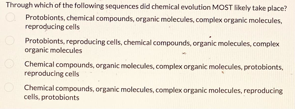 Through which of the following sequences did chemical evolution MOST likely take place?
Protobionts, chemical compounds, organic molecules, complex organic molecules,
reproducing cells
Protobionts, reproducing cells, chemical compounds, organic molecules, complex
organic molecules
Chemical compounds, organic molecules, complex organic molecules, protobionts,
reproducing cells
Chemical compounds, organic molecules, complex organic molecules, reproducing
cells, protobionts