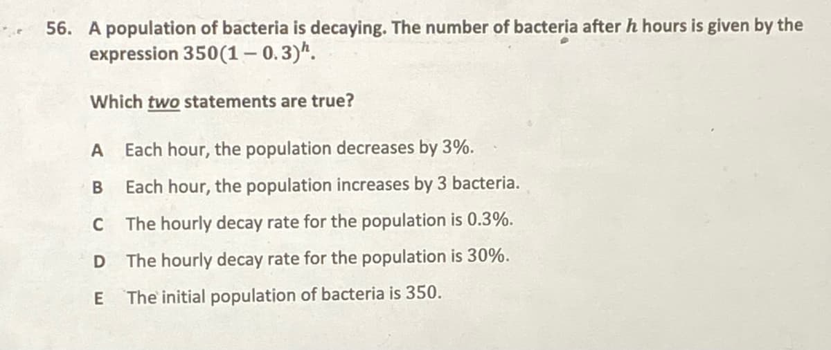 56. A population of bacteria is decaying. The number of bacteria after h hours is given by the
expression 350(1– 0.3)*.
Which two statements are true?
Each hour, the population decreases by 3%.
В
Each hour, the population increases by 3 bacteria.
C
The hourly decay rate for the population is 0.3%.
The hourly decay rate for the population is 30%.
The initial population of bacteria is 350.
