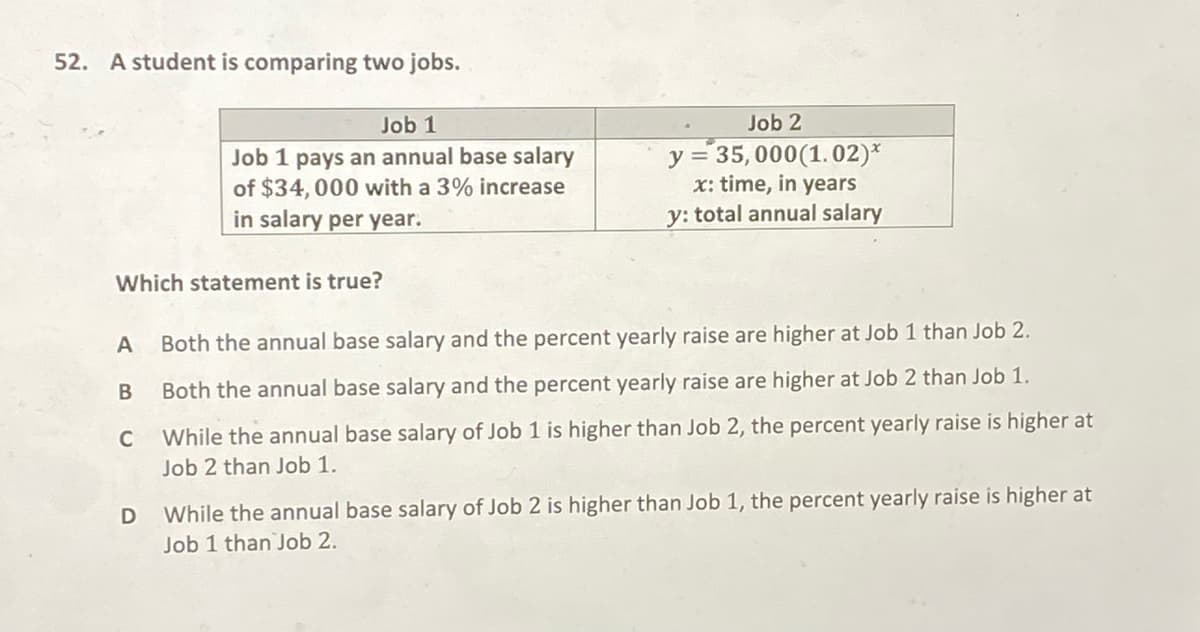 52. A student is comparing two jobs.
Job 1
Job 2
Job 1 pays an annual base salary
of $34,000 with a 3% increase
in salary per year.
y = 35,000(1.02)*
x: time, in years
y: total annual salary
Which statement is true?
A
Both the annual base salary and the percent yearly raise are higher at Job 1 than Job 2.
Both the annual base salary and the percent yearly raise are higher at Job 2 than Job 1.
C While the annual base salary of Job 1 is higher than Job 2, the percent yearly raise is higher at
Job 2 than Job 1.
While the annual base salary of Job 2 is higher than Job 1, the percent yearly raise is higher at
Job 1 than Job 2.
D
