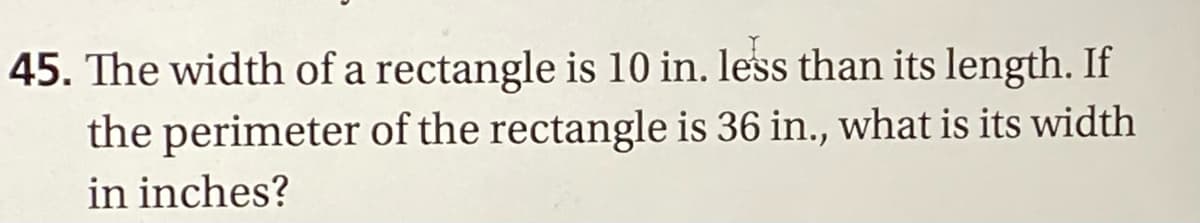 45. The width of a rectangle is 10 in. less than its length. If
the perimeter of the rectangle is 36 in., what is its width
in inches?
