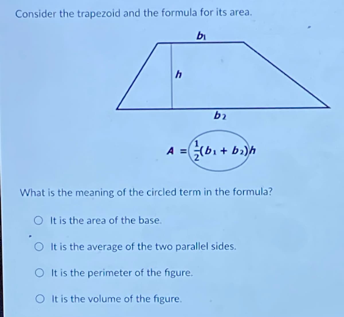 Consider the trapezoid and the formula for its area,
bi
A =(bi + bi)h
What is the meaning of the circled term in the formula?
O It is the area of the base.
It is the average of the two parallel sides.
It is the perimeter of the figure.
O It is the volume of the figure.
