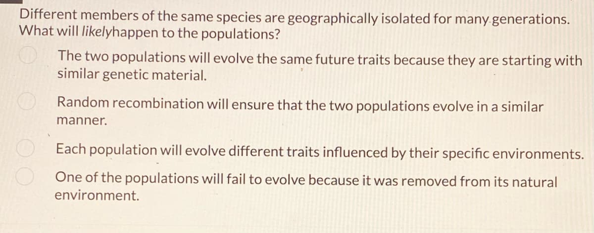 Different members of the same species are geographically isolated for many generations.
What will likelyhappen to the populations?
The two populations will evolve the same future traits because they are starting with
similar genetic material.
Random recombination will ensure that the two populations evolve in a similar
manner.
Each population will evolve different traits influenced by their specific environments.
One of the populations will fail to evolve because it was removed from its natural
environment.