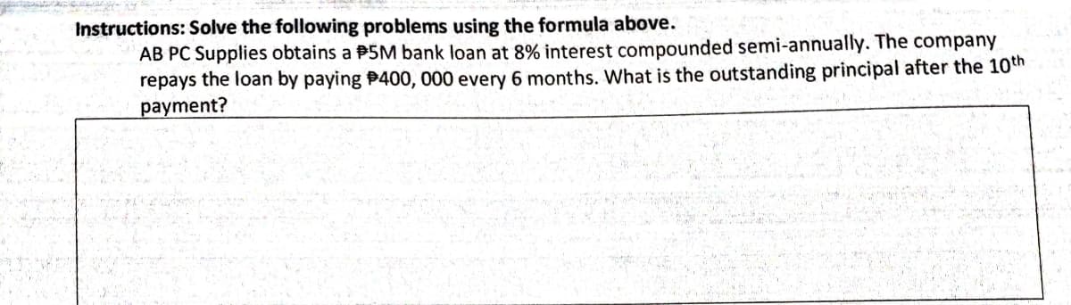 Instructions: Solve the following problems using the formula above.
AB PC Supplies obtains a P5M bank loan at 8% interest compounded semi-annually. The company
repays the loan by paying P400, 000 every 6 months. What is the outstanding principal after the 10th
payment?
