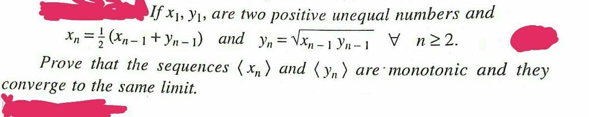 If x1, Y1, are two positive unequal numbers and
Xp =; (xn – 1+ yn – 1) and yn= Vxn – 1 Yn– 1
V n22.
Prove that the sequences ( xn) and ( y, ) are monotonic and they
converge to the same linit.
