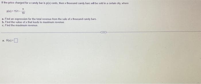 If the price charged for a candy bar is p(x) cents, then x thousand candy bars will be sold in a certain city, where
p(x)=151-
10.
a. Find an expression for the total revenue from the sale of x thousand candy bars.
b. Find the value of x that leads to maximum revenue.
c. Find the maximum revenue.
a. R(x)=
-Cr