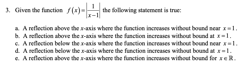 1
the following statement is true:
x-1
3. Given the function f(x)=
a. A reflection above the x-axis where the function increases without bound near x =1.
b. A reflection above the x-axis where the function increases without bound at x=1.
c. A reflection below the x-axis where the function increases without bound near x =1.
d. A reflection below the x-axis where the function increases without bound at x =1.
e. A reflection above the x-axis where the function increases without bound for x e R.
