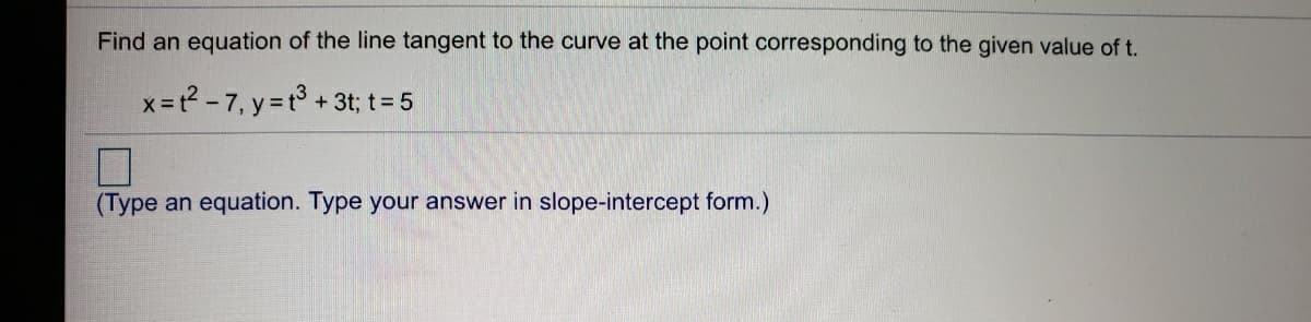 Find an equation of the line tangent to the curve at the point corresponding to the given value of t.
x=t? - 7, y = t3 + 3t; t= 5
(Type an equation. Type your answer in slope-intercept form.)

