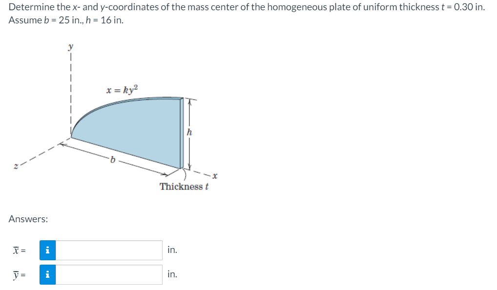 Determine the x- and y-coordinates of the mass center of the homogeneous plate of uniform thickness t = 0.30 in.
Assume b = 25 in., h = 16 in.
x = ky²
Thickness t
Answers:
i
in.
=
i
in.
