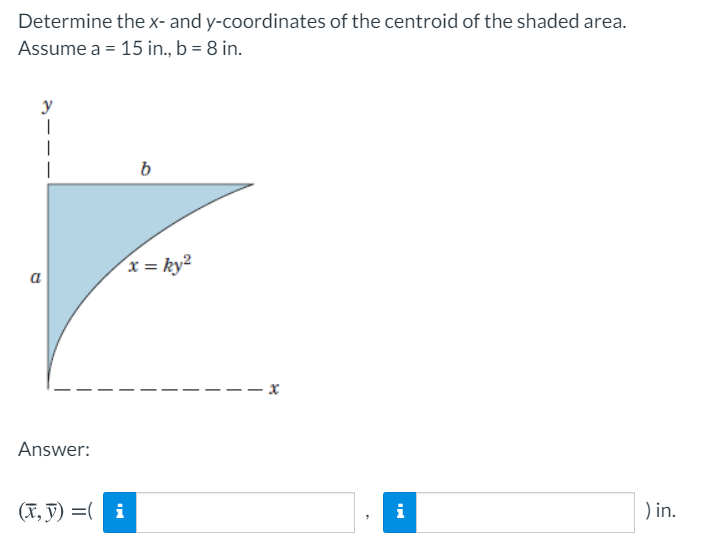 Determine the x- and y-coordinates of the centroid of the shaded area.
Assume a = 15 in., b = 8 in.
y
b
x = ky²
a
- x
Answer:
(X, ỹ) =( i
i
) in.
