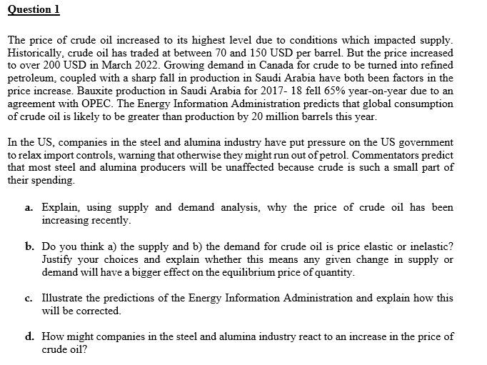 Question 1
The price of crude oil increased to its highest level due to conditions which impacted supply.
Historically, crude oil has traded at between 70 and 150 USD per barrel. But the price increased
to over 200 USD in March 2022. Growing demand in Canada for crude to be turned into refined
petroleum, coupled with a sharp fall in production in Saudi Arabia have both been factors in the
price increase. Bauxite production in Saudi Arabia for 2017-18 fell 65% year-on-year due to an
agreement with OPEC. The Energy Information Administration predicts that global consumption
of crude oil is likely to be greater than production by 20 million barrels this year.
In the US, companies in the steel and alumina industry have put pressure on the US government
to relax import controls, warning that otherwise they might run out of petrol. Commentators predict
that most steel and alumina producers will be unaffected because crude is such a small part of
their spending.
a. Explain, using supply and demand analysis, why the price of crude oil has been
increasing recently.
b. Do you think a) the supply and b) the demand for crude oil is price elastic or inelastic?
Justify your choices and explain whether this means any given change in supply or
demand will have a bigger effect on the equilibrium price of quantity.
c. Illustrate the predictions of the Energy Information Administration and explain how this
will be corrected.
d. How might companies in the steel and alumina industry react to an increase in the price of
crude oil?