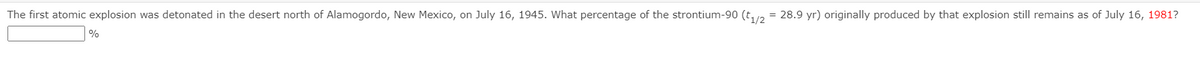 The first atomic explosion was detonated in the desert north of Alamogordo, New Mexico, on July 16, 1945. What percentage of the strontium-90 (t,/2 = 28.9 yr) originally produced by that explosion still remains as of July 16, 1981?
%

