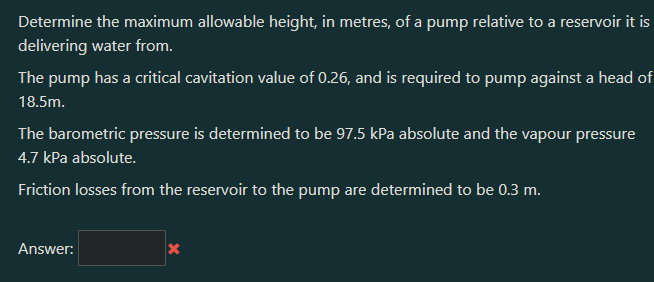 Determine the maximum allowable height, in metres, of a pump relative to a reservoir it is
delivering water from.
The pump has a critical cavitation value of 0.26, and is required to pump against a head of
18.5m.
The barometric pressure is determined to be 97.5 kPa absolute and the vapour pressure
4.7 kPa absolute.
Friction losses from the reservoir to the pump are determined to be 0.3 m.
Answer:
X