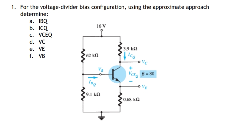 1. For the voltage-divider bias configuration, using the approximate approach
determine:
a. IBQ
16 V
b. ICQ
c.
d. VC
• 3.9 ΚΩ
e. VE
Ico
f. VB
VCEQ
• 62 ΚΩ
IBQ
19.1 ΚΩ
Vc
B = 80
VCEQ
10.68 ΚΩ