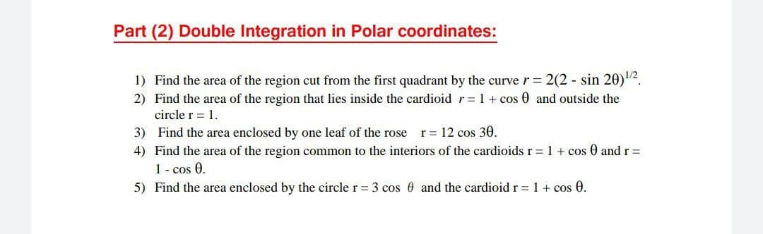 Part (2) Double Integration in Polar coordinates:
1) Find the area of the region cut from the first quadrant by the curve r = 2(2 - sin 20)2.
2) Find the area of the region that lies inside the cardioid r=1 + cos 0 and outside the
circle r = 1.
r = 12 cos 30.
3) Find the area enclosed by one leaf of the rose
4) Find the area of the region common to the interiors of the cardioids r = 1 + cos 0 and r =
1 - cos 0.
5) Find the area enclosed by the circle r = 3 cos 0 and the cardioid r = 1+ cos 0.
