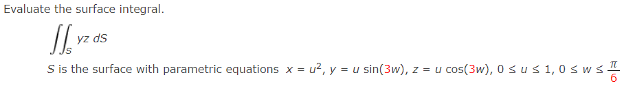 Evaluate the surface integral.
J
S is the surface with parametric equations x = u², y = u sin(3w), z = u cos(3w), 0 ≤ u ≤ 1,0 ≤ w ≤ T
yz ds