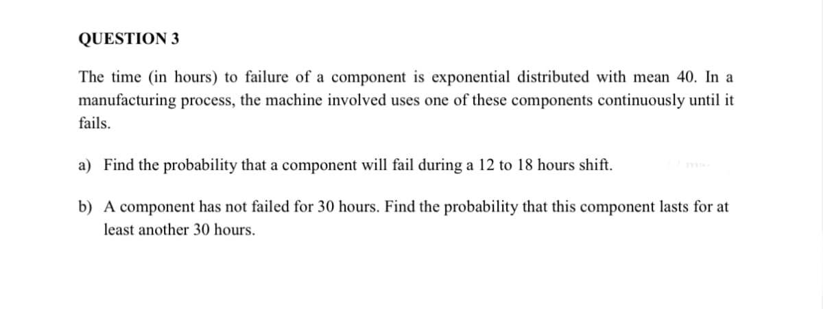 QUESTION 3
The time (in hours) to failure of a component is exponential distributed with mean 40. In a
manufacturing process, the machine involved uses one of these components continuously until it
fails.
a) Find the probability that a component will fail during a 12 to 18 hours shift.
b) A component has not failed for 30 hours. Find the probability that this component lasts for at
least another 30 hours.
