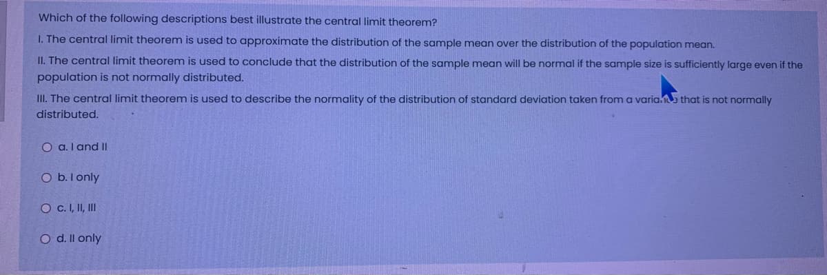 Which of the following descriptions best illustrate the central limit theorem?
I. The central limit theorem is used to approximate the distribution of the sample mean over the distribution of the population mean.
II. The central limit theorem is used to conclude that the distribution of the sample mean will be normal if the sample size is sufficiently large even if the
population is not normally distributed.
III. The central limit theorem is used to describe the normality of the distribution of standard deviation taken from a variae that is not normally
distributed.
O a. I and II
O b.l only
O c.I, II, II
O d. Il only
