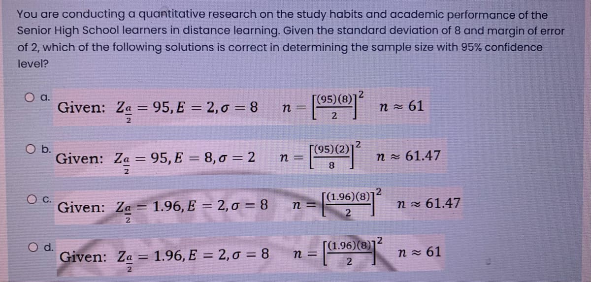 You are conducting a quantitative research on the study habits and academic performance of the
Senior High School learners in distance learning. Given the standard deviation of 8 and margin of error
of 2, which of the following solutions is correct in determining the sample size with 95% confidence
level?
2
a.
Given: Za = 95, E = 2,0 = 8
[05)® n- 61
n =
2
Ob.
Given: Za
[(95)(2)]²
95, E = 8, 0 = 2
n - 61.47
n =
8.
2
[(1.96)(8)]2
Ос.
Given: Za =
1.96, E = 2, 0 = 8
n x 61.47
n =
2
Od.
Given: Za = 1.96, E = 2, 0 = 8
[(1.96)(8)]
n =
n x 61
%3D
2
