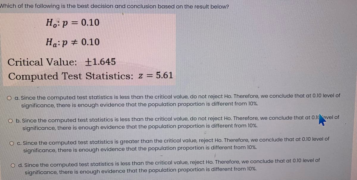 Which of the following is the best decision and conclusion based on the result below?
H.: p = 0.10
Ha:p + 0.10
Critical Value: +1.645
Computed Test Statistics: z = 5.61
O a. Since the computed test statistics is less than the critical value, do not reject Ho. Therefore, we conclude that at 0.10 level of
significance, there is enough evidence that the population proportion is different from 10%.
O b. Since the computed test statistics is less than the critical value, do not reject Ho. Therefore, we conclude that at 0.10evel of
significance, there is enough evidence that the population proportion is different from 10%.
O c. Since the computed test statistics is greater than the critical value, reject Ho. Therefore, we conclude that at 0.10 level of
significance, there is enough evidence that the population proportion is different from 10%.
O d. Since the computed test statistics is less than the critical value, reject Ho. Therefore, we conclude that at 0.10 level of
significance, there is enough evidence that the population proportion is different from 10%.
