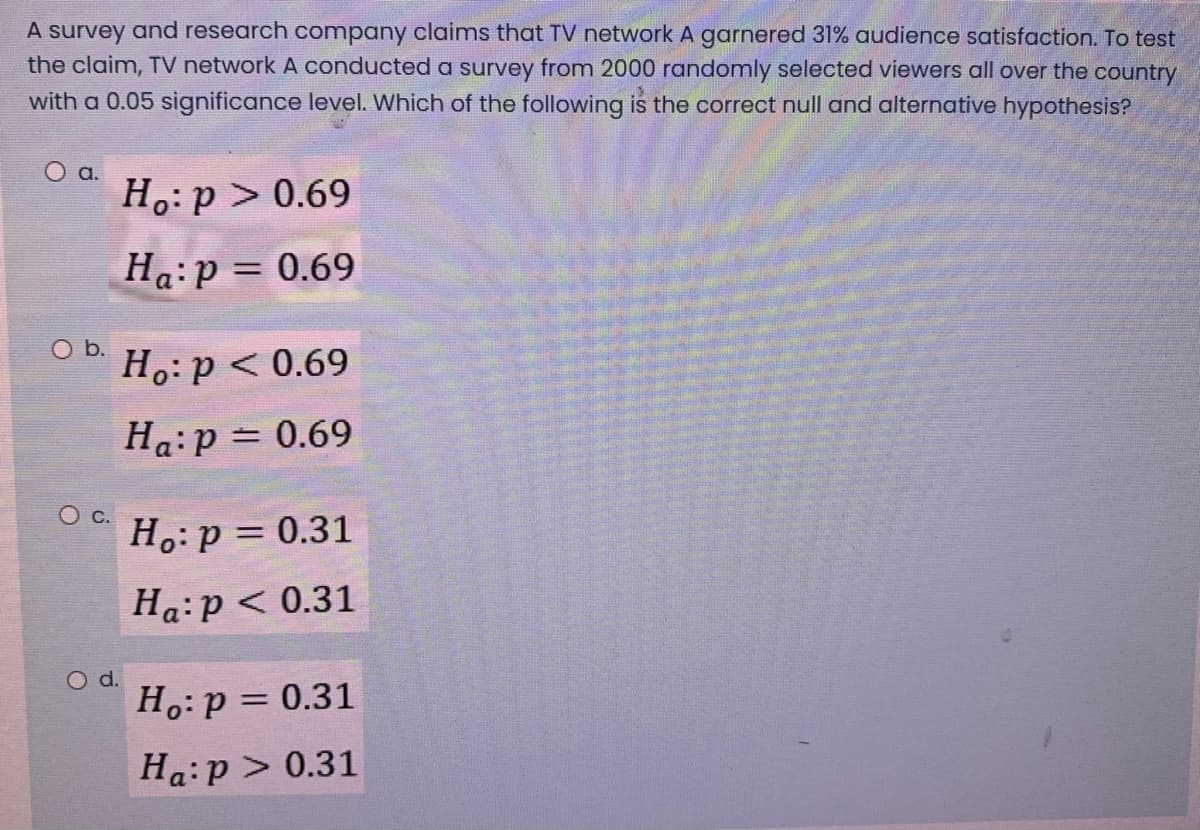 A survey and research company claims that TV network A garnered 31% audience satisfaction. To test
the claim, TV network A conducted a survey from 2000 randomly selected viewers all over the country
with a 0.05 significance level. Which of the following is the correct null and alternative hypothesis?
O a.
H.: p > 0.69
Ha:p = 0.69
%3D
O b.
H.:p < 0.69
Ha:p = 0.69
Ос.
H.: p = 0.31
%3D
Ha:p < 0.31
O d.
H.:p = 0.31
Ha:p > 0.31
