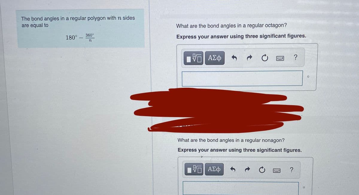 The bond angles in a regular polygon with n sides
are equal to
What are the bond angles in a regular octagon?
180° – 360°
Express your answer using three significant figures.
n
What are the bond angles in a regular nonagon?
Express your answer using three significant figures.
ΑΣΦ
?
