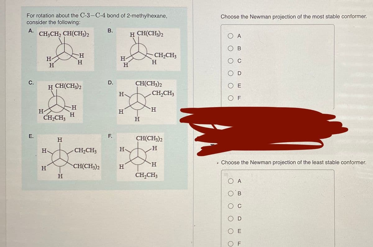 For rotation about the C-3-C-4 bond of 2-methylhexane,
consider the following:
Choose the Newman projection of the most stable conformer.
А.
В.
CH;CH, CH(CH)2
H CH(CH3)2
A
Ов
H-
H
CH2CH3
H.
H-
H-
CH(CH3)2
CH,CH3
С.
D.
H CH(CH3)2
O E
H-
O F
H
H-
н
H.
CH,CH3
H
E.
F.
H
CH(CH3)2
H
CH2CH3
H
H
» Choose the Newman projection of the least stable conformer.
H
CH(CH3)2
H
H
CH,CH;
O A
O B
O E
O F
