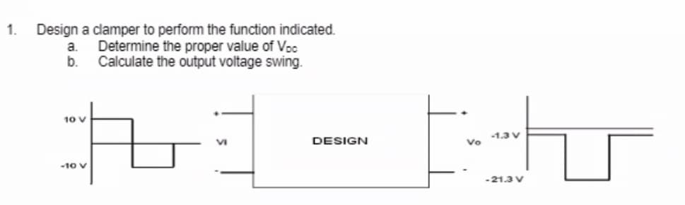 1. Design a clamper to perform the function indicated.
Determine the proper value of Voc
Calculate the output voltage swing.
a.
b.
21
VI
10 V
-10 V
DESIGN
th
-1.3 V
Vo
-21.3 V