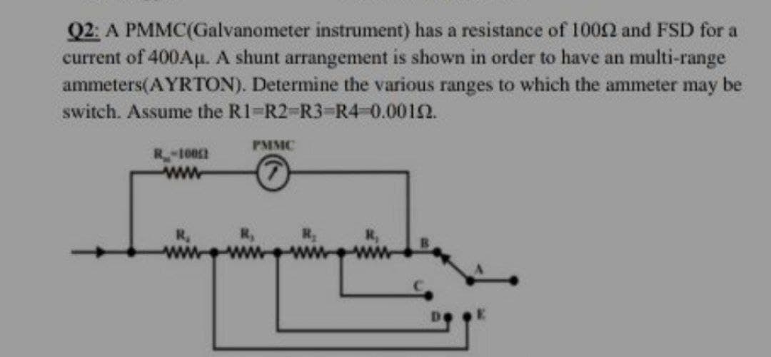 Q2: A PMMC(Galvanometer instrument) has a resistance of 10052 and FSD for a
current of 400Au. A shunt arrangement is shown in order to have an multi-range
ammeters(AYRTON). Determine the various ranges to which the ammeter may be
switch. Assume the R1-R2-R3-R4-0.00152.
PMMC
10052
