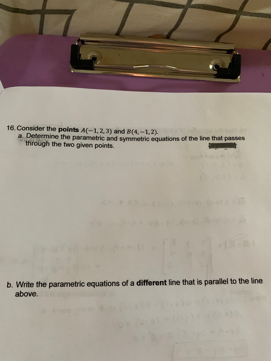 16. Consider the points A(-1, 2, 3) and B(4,-1,2).
a. Determine the parametric and symmetric equations of the line that passes
through the two given points.
(2><
b. Write the parametric equations of a different line that is parallel to the line
above.
