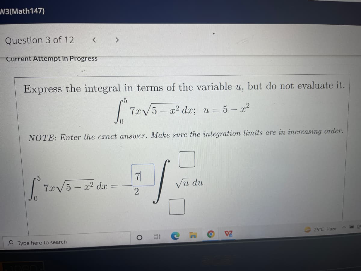 N3(Math147)
Question 3 of 12
< >
Current Attempt in Progress
Express the integral in terms of the variable u, but do not evaluate it.
| 7x/5 – 22 d; u = 5 – x?
NOTE: Enter the exact answer. Make sure the integration limits are in increasing order.
r5
7xV5 – x² dx =
Vu du
2
25°C Haze
P Type here to search
