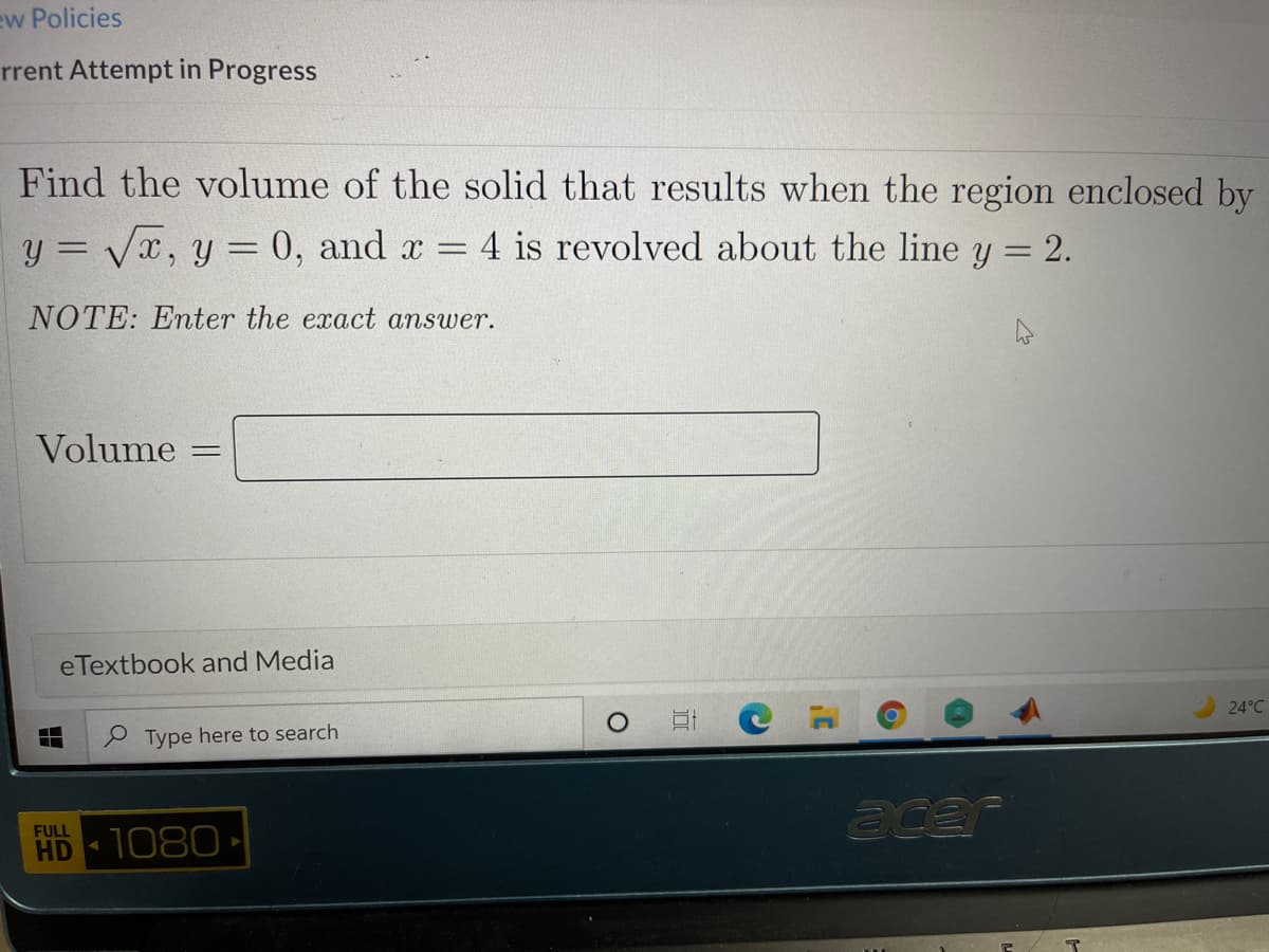 ew Policies
rrent Attempt in Progress
Find the volume of the solid that results when the region enclosed by
y = Vx, y = 0, and x =
4 is revolved about the line y = 2.
%3D
%3D
NOTE: Enter the exact answer.
Volume
%3D
eTextbook and Media
24°C
P Type here to search
acar
FULL
HD -
1080
