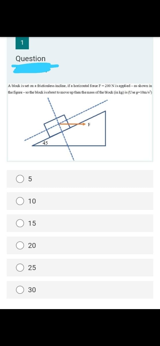 1
Question
A block is set on a frictionless incline, if a horizontal force F = 200 Nisapplied- as shown in
the figure - so the block isabout to move up then the mass of the block (in kg) is (Use g=10m/s)
45
10
15
20
25
30
