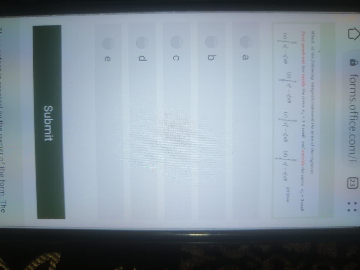 A forms.office.com/F
23
Which of the following integrals represent the area of the reglon in
first quadrant lies inside the curve r 1 + cose and outside the curve r, 3cos6
(b) -r de
(e)-r de
(d) -do (e) None
a
e
Submit
the form. The
