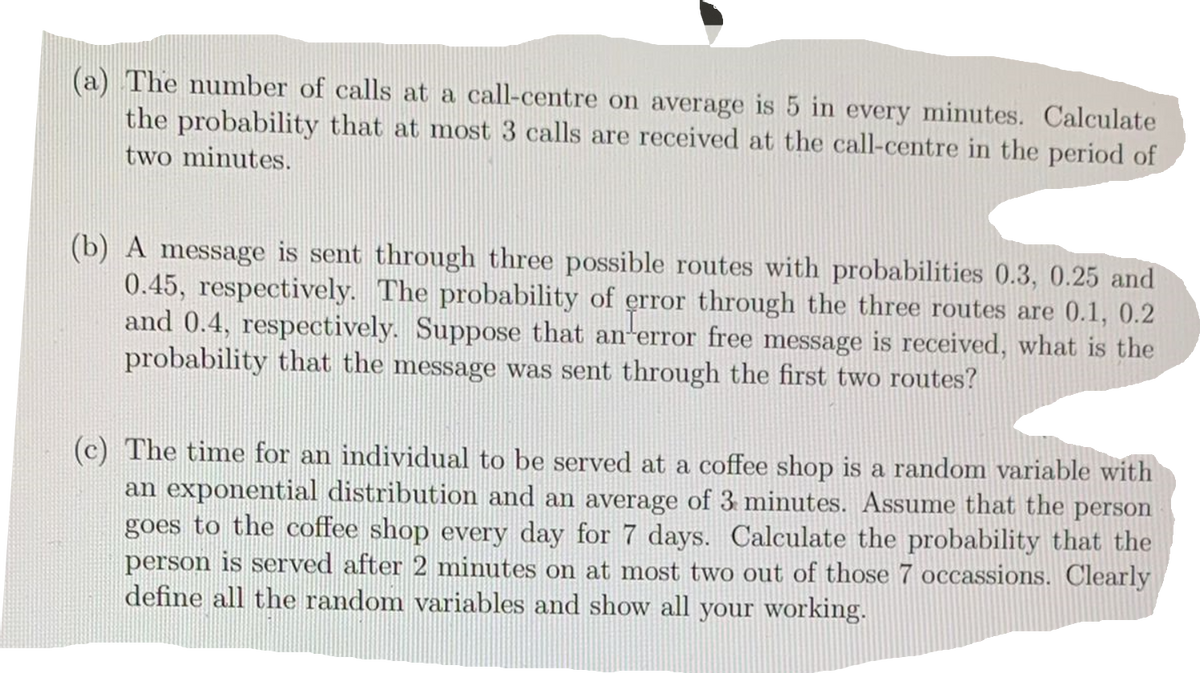 (a) The number of calls at a call-centre on average is 5 in every minutes. Calculate
the probability that at most 3 calls are received at the call-centre in the period of
two minutes.
(b) A message is sent through three possible routes with probabilities 0.3, 0.25 and
0.45, respectively. The probability of error through the three routes are 0.1, 0.2
and 0.4, respectively. Suppose that an error free message is received, what is the
probability that the message was sent through the first two routes?
(c) The time for an individual to be served at a coffee shop is a random variable with
an exponential distribution and an average of 3 minutes. Assume that the person
goes to the coffee shop every day for 7 days. Calculate the probability that the
person is served after 2 minutes on at most two out of those 7 occassions. Clearly
define all the random variables and show all your working.