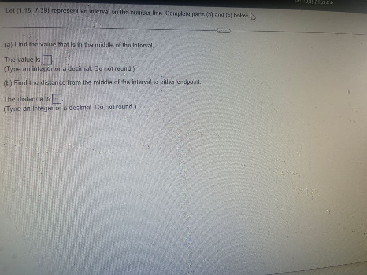 Let (1.15, 7:39) represent an interval on the number line. Complete parts (a) and (b) below.
4
(a) Find the value that is in the middle of the interval.
The value is
(Type an integer or a decimal. Do not round.)
(b) Find the distance from the middle of the interval to either endpoint.
The distance is
(Type an integer or a decimal. Do not round.)
S
possible
